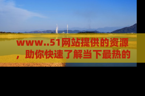 www..51网站提供的资源,助你快速了解当下最热的娱乐八卦