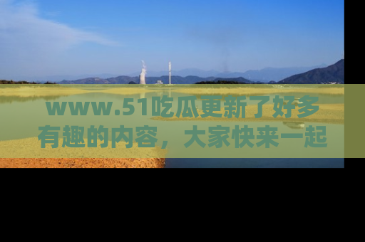 www.51吃瓜更新了好多有趣的内容，大家快来一起享受这波吃瓜热潮吧！