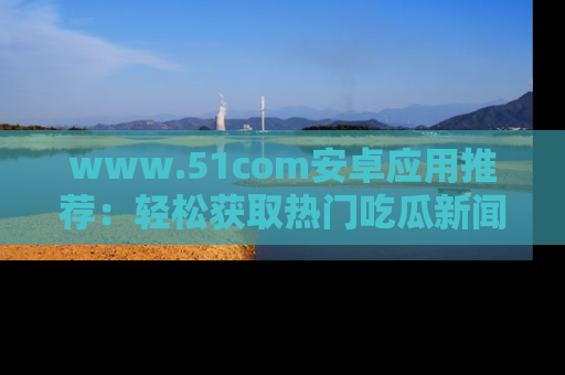 www.51com安卓应用推荐：轻松获取热门吃瓜新闻的秘诀