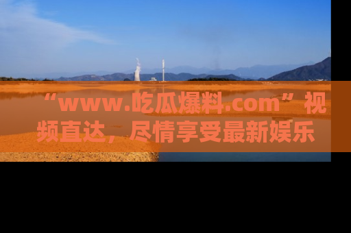 “www.吃瓜爆料.com”视频直达,尽情享受最新娱乐圈的吃瓜盛宴!