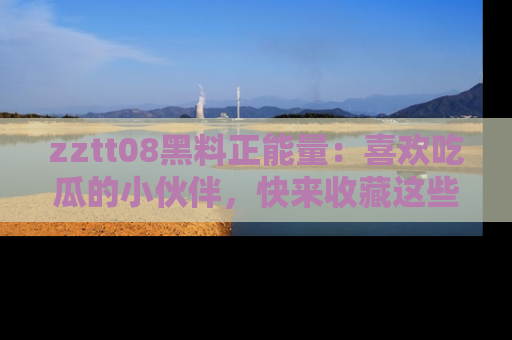 zztt08黑料正能量：喜欢吃瓜的小伙伴，快来收藏这些优质资源！