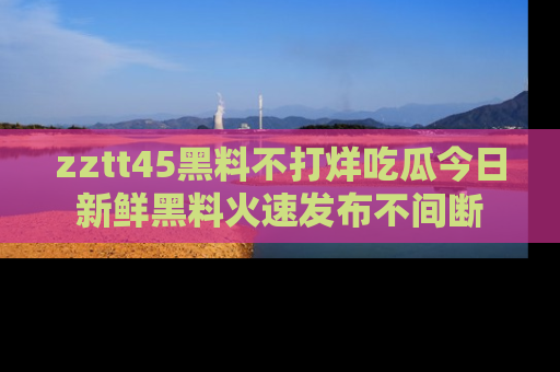 zztt45黑料不打烊吃瓜今日新鲜黑料火速发布不间断