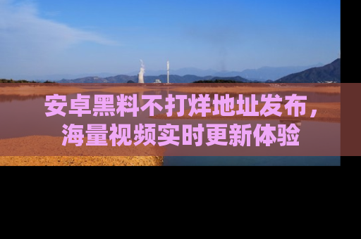 安卓黑料不打烊地址发布，海量视频实时更新体验