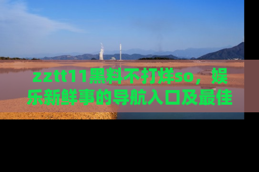 zztt11黑料不打烊so，娱乐新鲜事的导航入口及最佳浏览线路推荐