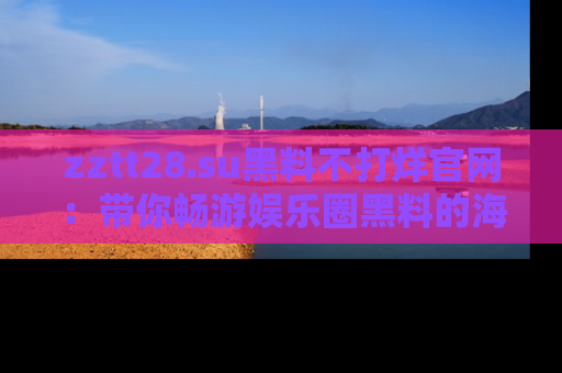 zztt28.su黑料不打烊官网：带你畅游娱乐圈黑料的海洋，掌握每一条最新消息