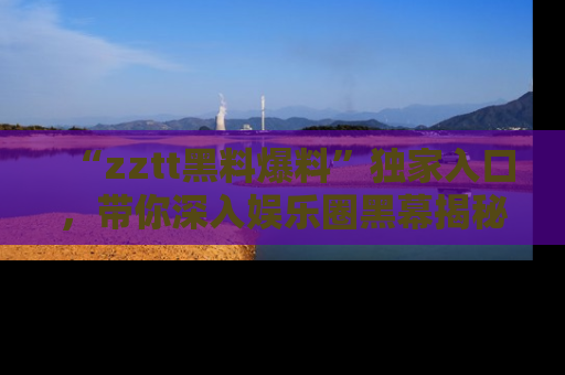 “zztt黑料爆料”独家入口,带你深入娱乐圈黑幕揭秘