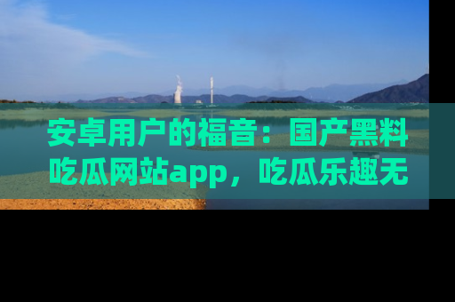 安卓用户的福音：国产黑料吃瓜网站app，吃瓜乐趣无穷尽！