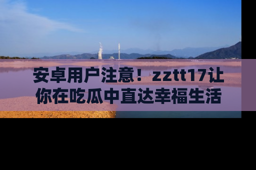 安卓用户注意！zztt17让你在吃瓜中直达幸福生活