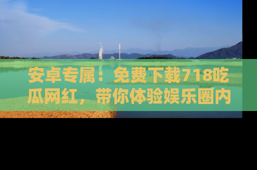 安卓专属：免费下载718吃瓜网红，带你体验娱乐圈内幕