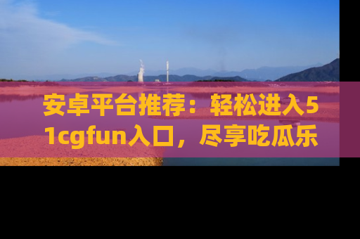 安卓平台推荐：轻松进入51cgfun入口，尽享吃瓜乐趣
