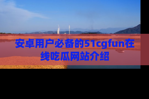 安卓用户必备的51cgfun在线吃瓜网站介绍