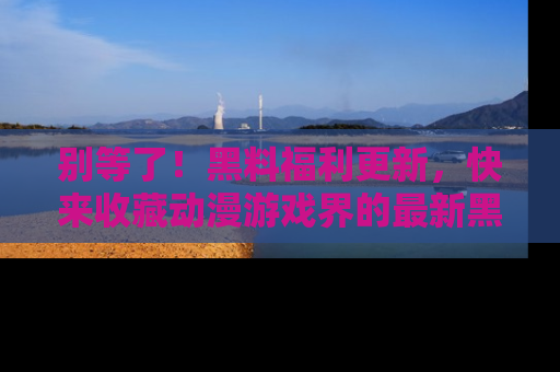 别等了！黑料福利更新，快来收藏动漫游戏界的最新黑料吧！