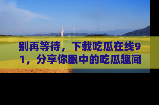 别再等待，下载吃瓜在线91，分享你眼中的吃瓜趣闻吧！