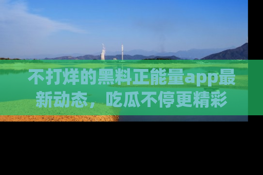不打烊的黑料正能量app最新动态，吃瓜不停更精彩