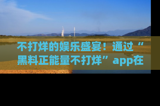 不打烊的娱乐盛宴！通过“黑料正能量不打烊”app在线观看最新内容，链接在此，不容错过！