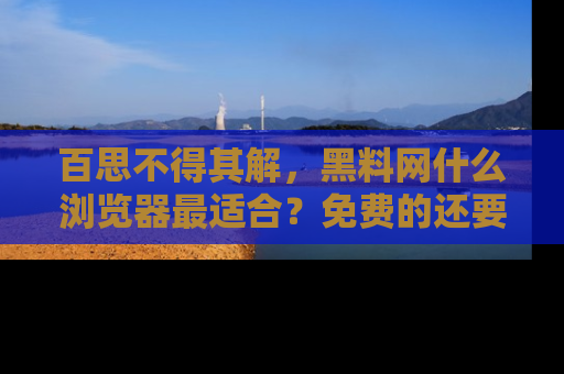 百思不得其解，黑料网什么浏览器最适合？免费的还要能吃瓜太难了！