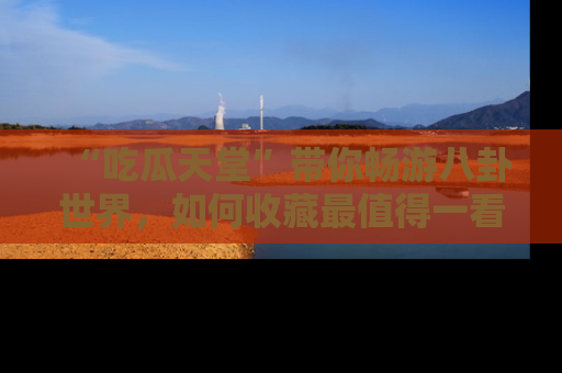 “吃瓜天堂”带你畅游八卦世界,如何收藏最值得一看的趣闻?