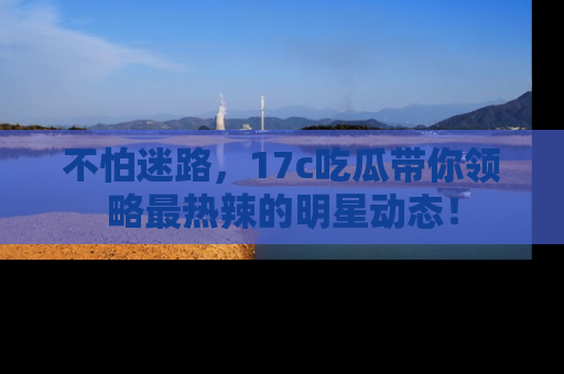 不怕迷路，17c吃瓜带你领略最热辣的明星动态！