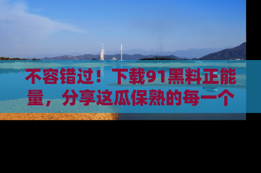 不容错过！下载91黑料正能量，分享这瓜保熟的每一个瞬间！