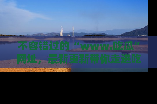 不容错过的“www.吃瓜”网址，最新更新带你走进吃瓜新时尚