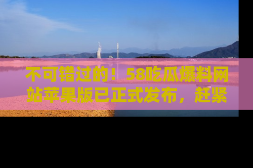 不可错过的！58吃瓜爆料网站苹果版已正式发布，赶紧体验！