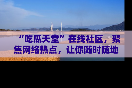 “吃瓜天堂”在线社区,聚焦网络热点,让你随时随地吃瓜不停