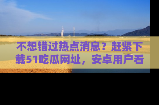 不想错过热点消息？赶紧下载51吃瓜网址，安卓用户看这边！