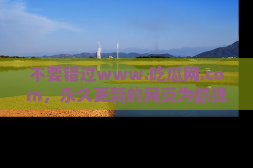 不要错过www.吃瓜网.com，永久更新的网页为你提供吃瓜盛宴！