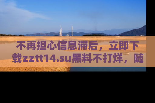 不再担心信息滞后，立即下载zztt14.su黑料不打烊，随时获取新鲜黑料！