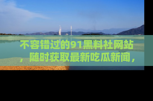 不容错过的91黑料社网站，随时获取最新吃瓜新闻，留意91黑料社的动态更新！