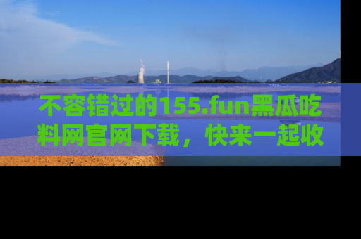 不容错过的155.fun黑瓜吃料网官网下载，快来一起收藏吃瓜新动态吧！