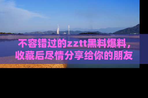 不容错过的zztt黑料爆料，收藏后尽情分享给你的朋友