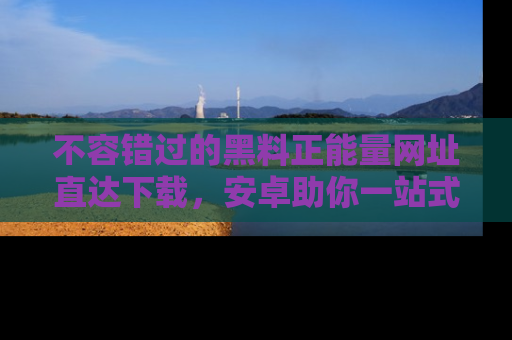 不容错过的黑料正能量网址直达下载，安卓助你一站式吃瓜体验！