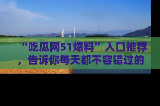 “吃瓜网51爆料”入口推荐,告诉你每天都不容错过的娱乐八卦!
