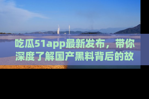 吃瓜51app最新发布，带你深度了解国产黑料背后的故事！