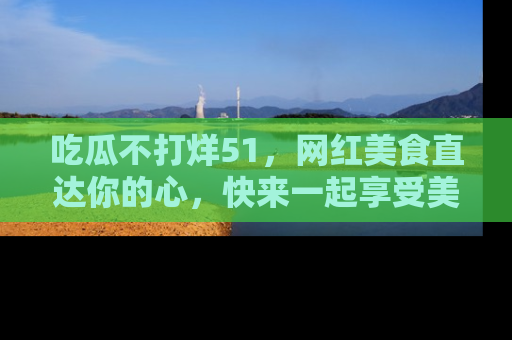 吃瓜不打烊51，网红美食直达你的心，快来一起享受美好时光！