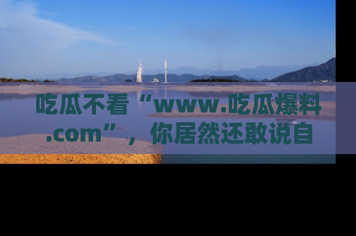 吃瓜不看“www.吃瓜爆料.com”，你居然还敢说自己是吃瓜群众？