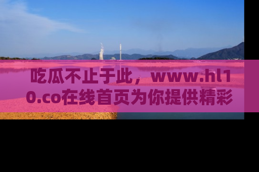 吃瓜不止于此，www.hl10.co在线首页为你提供精彩内幕