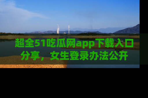 超全51吃瓜网app下载入口分享，女生登录办法公开