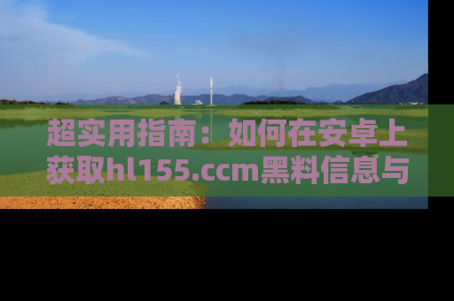 超实用指南：如何在安卓上获取hl155.ccm黑料信息与技巧