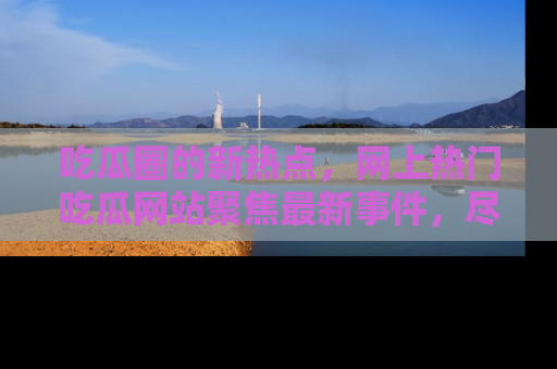 吃瓜圈的新热点，网上热门吃瓜网站聚焦最新事件，尽在吃瓜网站！