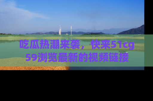 吃瓜热潮来袭，快来51cg59浏览最新的视频链接