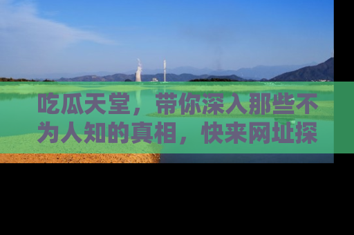 吃瓜天堂，带你深入那些不为人知的真相，快来网址探索吧！