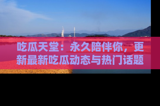 吃瓜天堂：永久陪伴你，更新最新吃瓜动态与热门话题
