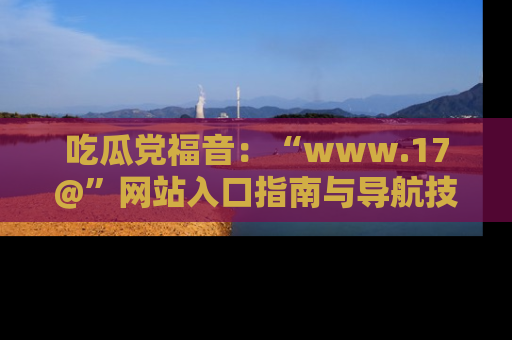 吃瓜党福音：“www.17@”网站入口指南与导航技巧全解析