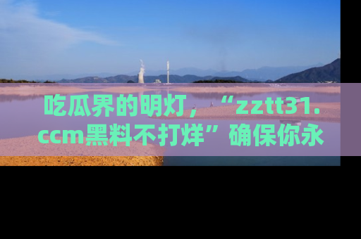 吃瓜界的明灯，“zztt31.ccm黑料不打烊”确保你永不迷路！