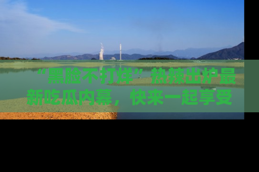 “黑脸不打烊”热辣出炉最新吃瓜内幕,快来一起享受这份乐趣吧!