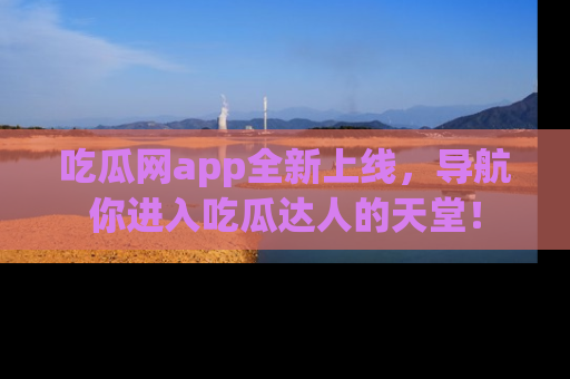 吃瓜网app全新上线，导航你进入吃瓜达人的天堂！