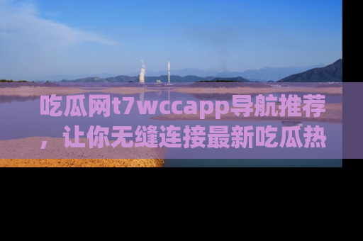 吃瓜网t7wccapp导航推荐，让你无缝连接最新吃瓜热点内容！