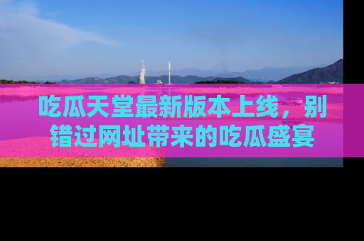 吃瓜天堂最新版本上线，别错过网址带来的吃瓜盛宴